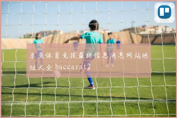 乐鱼体育竞技最新信息消息网站地址大全 baccarat2