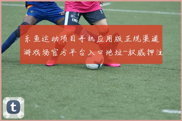 乐鱼运动项目手机应用版正规渠道游戏场官方平台入口地址-权威押注站点