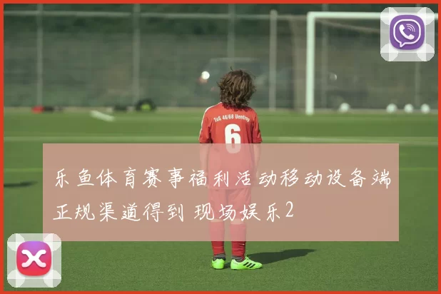 乐鱼体育赛事福利活动移动设备端正规渠道得到 现场娱乐2