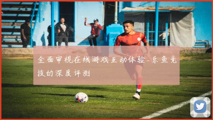 全面审视在线游戏互动体验_乐鱼竞技的深度评测