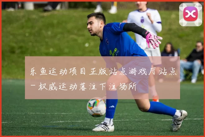 乐鱼运动项目正版站点游戏厅站点 - 权威运动落注下注场所
