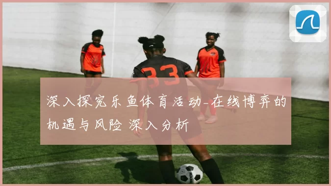 深入探究乐鱼体育活动_在线博弈的机遇与风险 深入分析