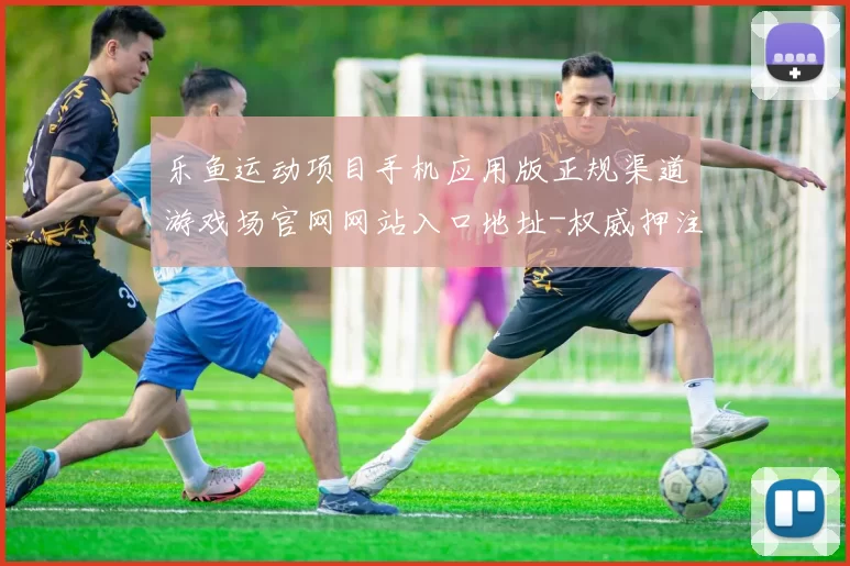乐鱼运动项目手机应用版正规渠道游戏场官网网站入口地址-权威押注站点