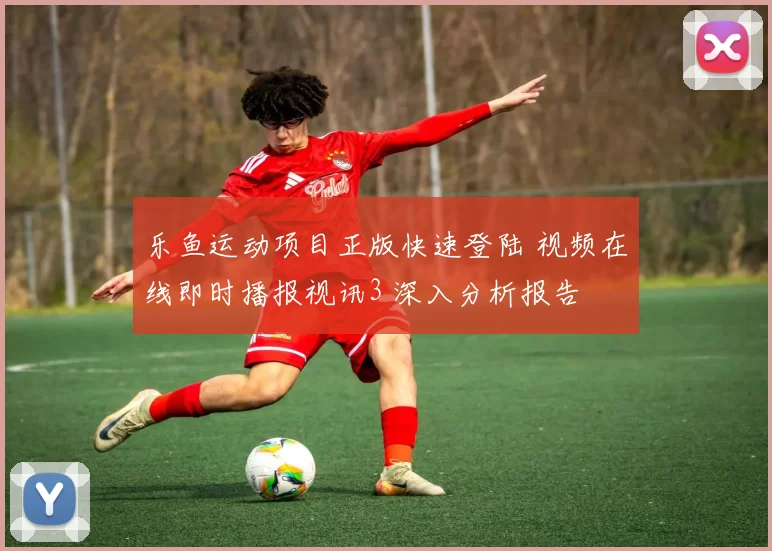 乐鱼运动项目正版快速登陆 视频在线即时播报视讯3 深入分析报告