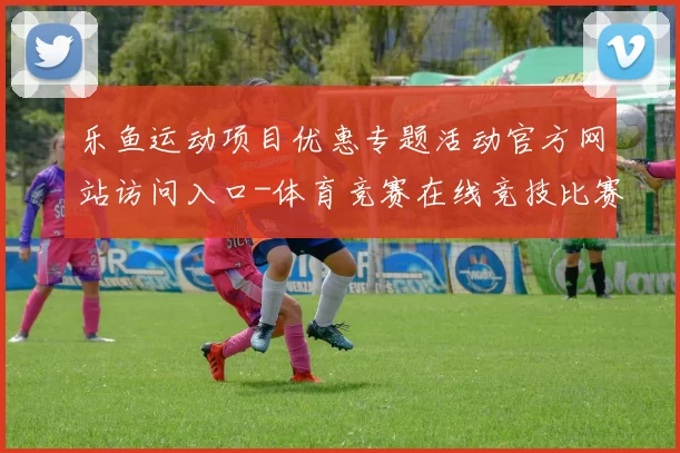 乐鱼运动项目优惠专题活动官方网站访问入口-体育竞赛在线竞技比赛视频直播站点