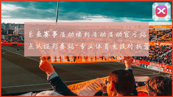 乐鱼赛事活动福利活动活动官方站点认证彩券站-专业体育竞技对抗营销活动在线在线视频现场实时转播渠道