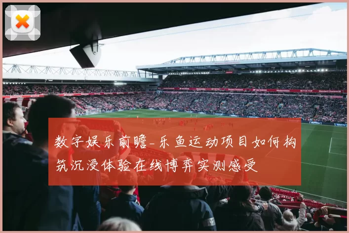 数字娱乐前瞻_乐鱼运动项目如何构筑沉浸体验在线博弈实测感受